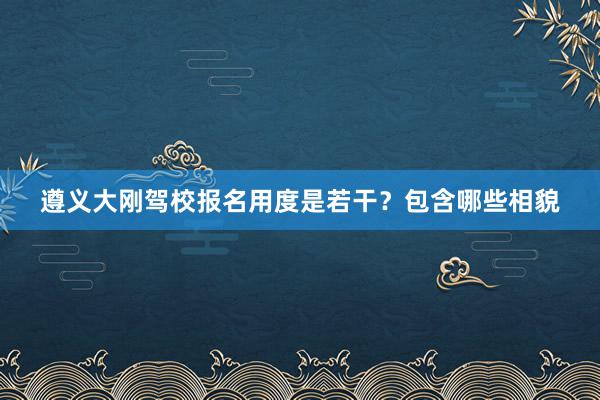 遵义大刚驾校报名用度是若干？包含哪些相貌